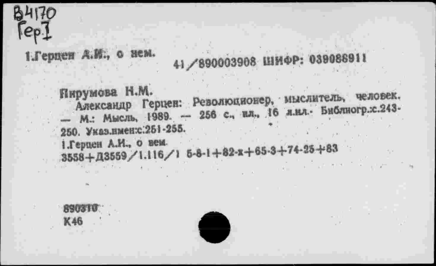 ﻿иерцея А.И., О нем. м/в90003908 ШИФР: 039088911
Пирумова Н.М.
Александр Герцен: Революционер, - Мл Мысль. 1989. - 256 с., жл.. « 250. Указ.имен:с:251 -255.
мыслитель, человек. л.мл- Бибяиогр.х.243-
ЬГерцеи Л.И., о вем
3558+Д3559/1.116/1 5-8-1 +82-Ж+65-3+74-25+83
890370 К46